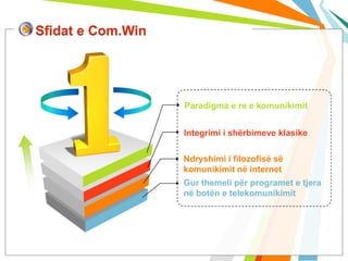 Sfidat e Com.Win




                   Paradigma e re e komunikimit


                   Integrimi i shërbimeve klasike

                   Ndryshimi i filozofisë së
                   komunikimit në internet
                   Gur themeli për programet e tjera
                   në botën e telekomunikimit
 