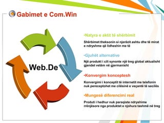 Gabimet e Com.Win


                    •Natyra e aktit të shërbimit
                    Shërbimet theksonin si njerëzit ashtu dhe të mirat
                    e ndryshme që lidheshin me të


                    •Gjuhët alternative
                    Një produkt i cili synonte një treg global aktualisht
                    gjendet vetëm në gjermanisht
   Web.De
                    •Konvergim konceptesh
                    Konvergimi i konceptit të internetit me telefonin
                    nuk pereceptohet me cilësinë e veçantë të secilës


                    •Mungesë diferencimi real
                    Produti i hedhur nuk paraqiste ndryshime
                    rrënjësore nga produktet e njohura tashmë në treg
 
