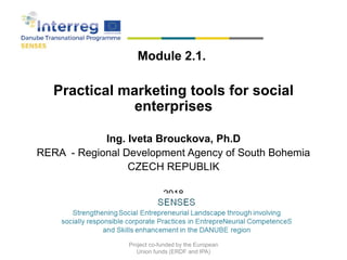 Module 2.1.
Practical marketing tools for social
enterprises
Ing. Iveta Brouckova, Ph.D
RERA - Regional Development Agency of South Bohemia
CZECH REPUBLIK
2018
2018
Project co-funded by the European
Union funds (ERDF and IPA)
 