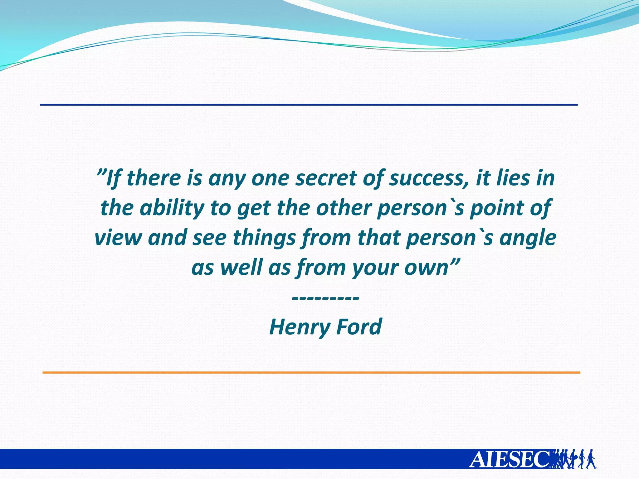 ”If there is any one secret of success, it lies in
 the ability to get the other person`s point of
view and see things from that person`s angle
           as well as from your own”
                     ---------
                   Henry Ford
 