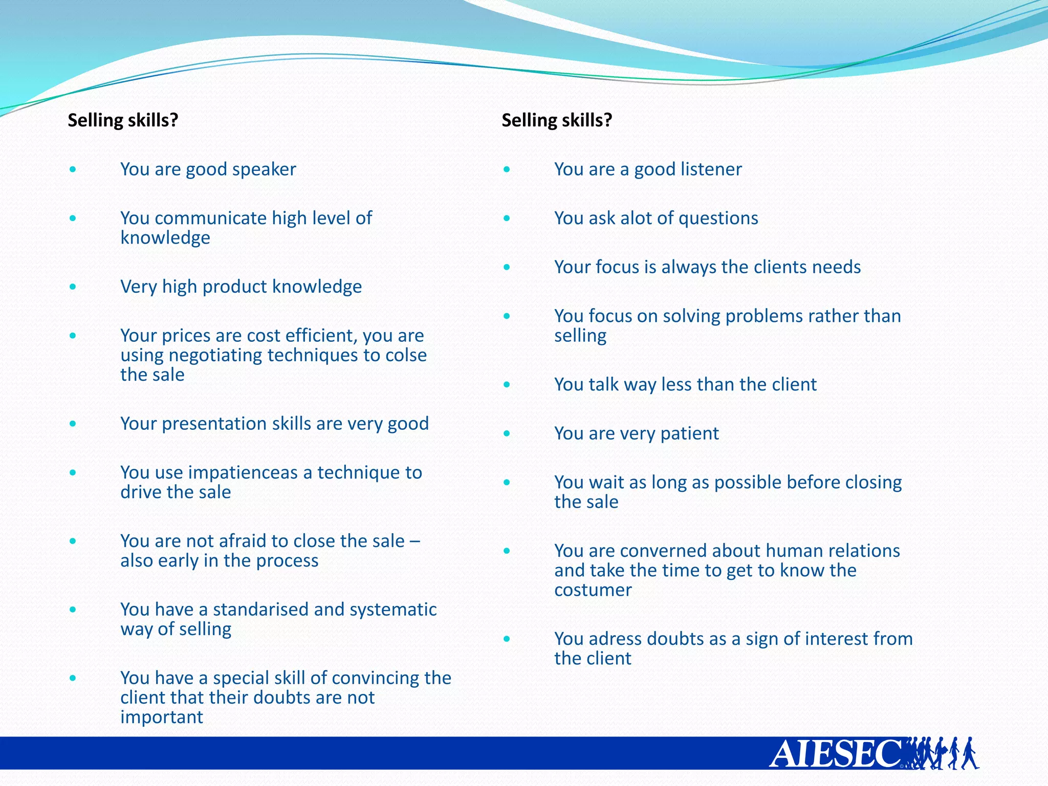 Selling skills?                                     Selling skills?

•      You are good speaker                         •      You are a good listener

•      You communicate high level of                •      You ask alot of questions
       knowledge
                                                    •      Your focus is always the clients needs
•      Very high product knowledge
                                                    •      You focus on solving problems rather than
•      Your prices are cost efficient, you are             selling
       using negotiating techniques to colse
       the sale                                     •      You talk way less than the client
•      Your presentation skills are very good       •      You are very patient
•      You use impatienceas a technique to          •      You wait as long as possible before closing
       drive the sale                                      the sale
•      You are not afraid to close the sale –       •      You are converned about human relations
       also early in the process                           and take the time to get to know the
                                                           costumer
•      You have a standarised and systematic
       way of selling                               •      You adress doubts as a sign of interest from
                                                           the client
•      You have a special skill of convincing the
       client that their doubts are not
       important
 