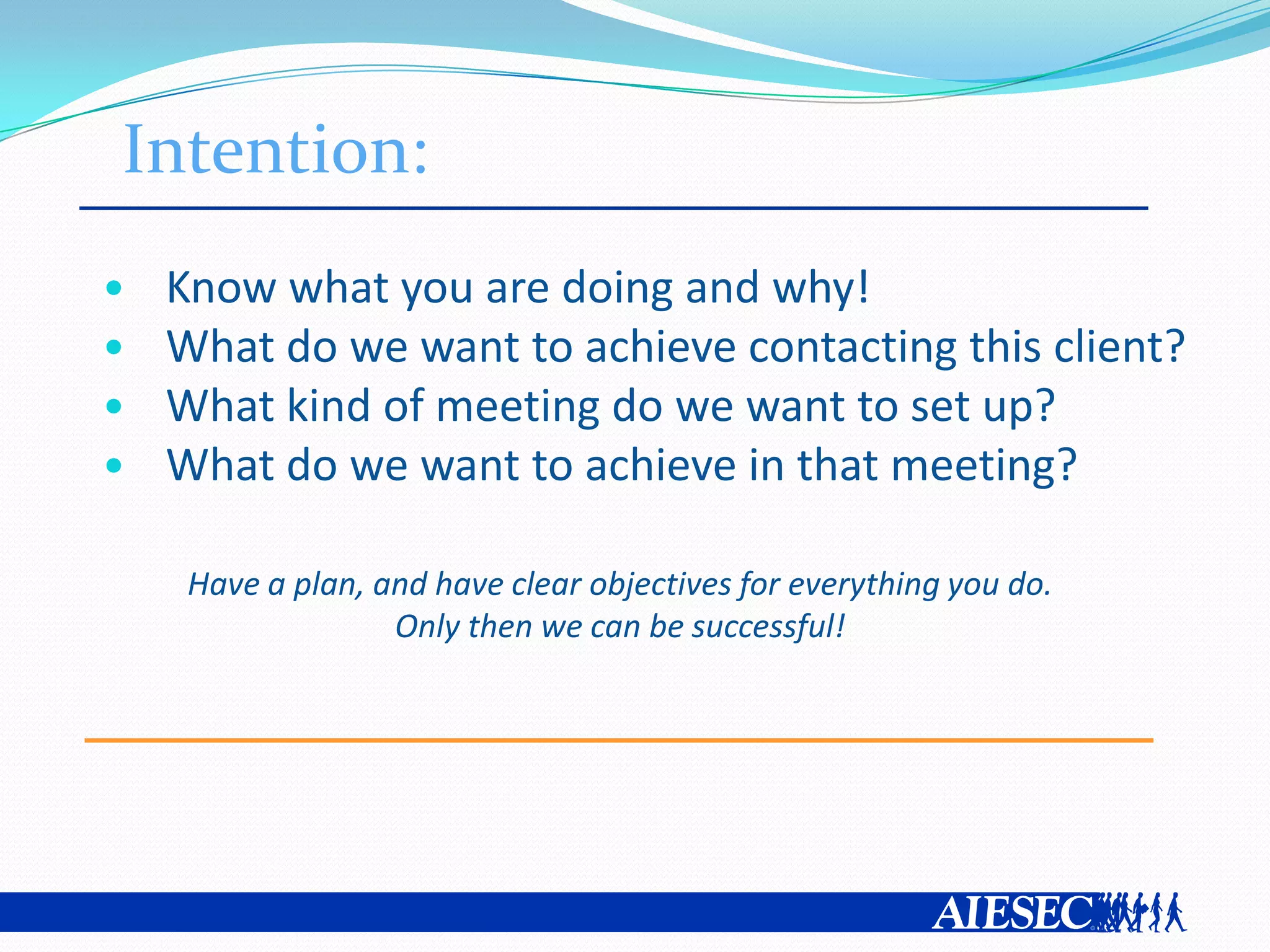 Intention:
•   Know what you are doing and why!
•   What do we want to achieve contacting this client?
•   What kind of meeting do we want to set up?
•   What do we want to achieve in that meeting?

     Have a plan, and have clear objectives for everything you do.
                   Only then we can be successful!
 