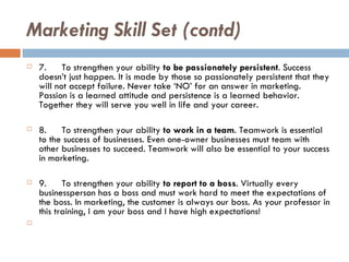 Marketing Skill Set (contd) 7. To strengthen your ability  to be passionately persistent . Success doesn’t just happen. It is made by those so passionately persistent that they will not accept failure. Never take ‘NO’ for an answer in marketing. Passion is a learned attitude and persistence is a learned behavior. Together they will serve you well in life and your career. 8. To strengthen your ability  to work in a team . Teamwork is essential to the success of businesses. Even one-owner businesses must team with other businesses to succeed. Teamwork will also be essential to your success in marketing. 9. To strengthen your ability  to report to a boss . Virtually every businessperson has a boss and must work hard to meet the expectations of the boss. In marketing, the customer is always our boss. As your professor in this training, I am your boss and I have high expectations!   