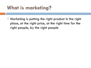What is marketing? Marketing is putting the right product in the right place, at the right price, at the right time for the right people, by the right people 
