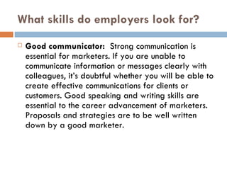 What skills do employers look for? Good communicator:   Strong communication is essential for marketers. If you are unable to communicate information or messages clearly with colleagues, it’s doubtful whether you will be able to create effective communications for clients or customers. Good speaking and writing skills are essential to the career advancement of marketers. Proposals and strategies are to be well written down by a good marketer. 
