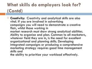 What skills do employers look for? (Contd) Creativity:  Creativity and analytical skills are also vital. If you are involved in advertising campaigns you will need to demonstrate a creative flair, whilst those working in market research must show strong analytical abilities. Ability to organize and plan. Common to all marketers, whatever field they are in, is the need for excellent organizational and planning skills. Developing integrated campaigns or producing a comprehensive marketing strategy requires good time management skills and the ability to prioritize your workload effectively. 