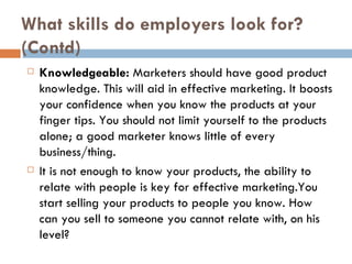 What skills do employers look for? (Contd) Knowledgeable:  Marketers should have good product knowledge. This will aid in effective marketing. It boosts your confidence when you know the products at your finger tips. You should not limit yourself to the products alone; a good marketer knows little of every business/thing. It is not enough to know your products, the ability to relate with people is key for effective marketing.You start selling your products to people you know. How can you sell to someone you cannot relate with, on his level? 