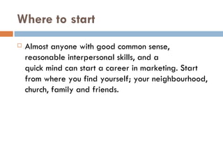 Where to start Almost anyone with good common sense, reasonable interpersonal skills, and a quick mind can start a career in marketing. Start from where you find yourself; your neighbourhood, church, family and friends. 