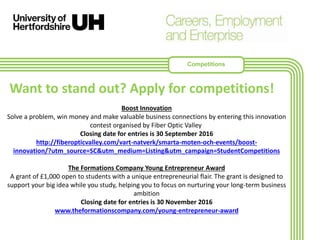 Boost Innovation
Solve a problem, win money and make valuable business connections by entering this innovation
contest organised by Fiber Optic Valley
Closing date for entries is 30 September 2016
http://fiberopticvalley.com/vart-natverk/smarta-moten-och-events/boost-
innovation/?utm_source=SC&utm_medium=Listing&utm_campaign=StudentCompetitions
The Formations Company Young Entrepreneur Award
A grant of £1,000 open to students with a unique entrepreneurial flair. The grant is designed to
support your big idea while you study, helping you to focus on nurturing your long-term business
ambition
Closing date for entries is 30 November 2016
www.theformationscompany.com/young-entrepreneur-award
Want to stand out? Apply for competitions!
Competitions
 