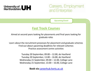 Fast Track Courses
Aimed at second years looking for placements and final years looking for
graduate roles
Learn about the recruitment processes for placement and graduate schemes
Find out about upcoming deadlines for relevant schemes
Practice assessment centre activities
Tuesday 20 September, 09.00 – 12.00, de Havilland
Tuesday 20 September, 13.00 – 16.00, de Havilland
Wednesday 21 September, 09.00 – 12.00, College Lane
Wednesday 21 September, 13.00 – 16.00, College Lane
Book via careerhub.herts.ac.uk
Upcoming Event
 