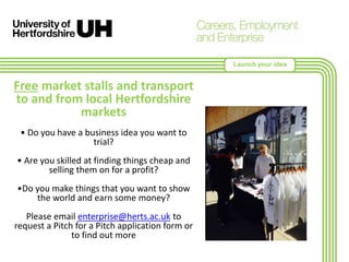 Free market stalls and transport
to and from local Hertfordshire
markets
• Do you have a business idea you want to
trial?
• Are you skilled at finding things cheap and
selling them on for a profit?
•Do you make things that you want to show
the world and earn some money?
Please email enterprise@herts.ac.uk to
request a Pitch for a Pitch application form or
to find out more
Launch your idea
 