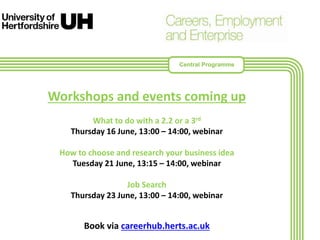 Workshops and events coming up
What to do with a 2.2 or a 3rd
Thursday 16 June, 13:00 – 14:00, webinar
How to choose and research your business idea
Tuesday 21 June, 13:15 – 14:00, webinar
Job Search
Thursday 23 June, 13:00 – 14:00, webinar
Book via careerhub.herts.ac.uk
Central Programme
 