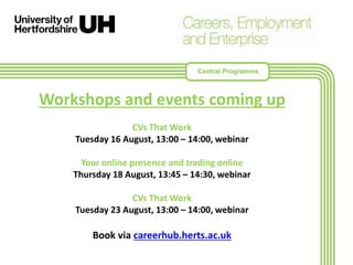 Workshops and events coming up
CVs That Work
Tuesday 16 August, 13:00 – 14:00, webinar
Your online presence and trading online
Thursday 18 August, 13:45 – 14:30, webinar
CVs That Work
Tuesday 23 August, 13:00 – 14:00, webinar
Book via careerhub.herts.ac.uk
Central Programme
 