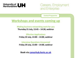 Workshops and events coming up
Making business networking work for you
Thursday 21 July, 13:45 – 14:30, webinar
Effective Applications
Friday 22 July, 13:00 – 14:00, webinar
Interview Questions Uncovered
Friday 29 July, 13:00 – 14:00, webinar
Book via careerhub.herts.ac.uk
Central Programme
 