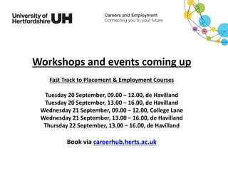 Workshops and events coming up
Fast Track to Placement & Employment Courses
Tuesday 20 September, 09.00 – 12.00, de Havilland
Tuesday 20 September, 13.00 – 16.00, de Havilland
Wednesday 21 September, 09.00 – 12.00, College Lane
Wednesday 21 September, 13.00 – 16.00, de Havilland
Thursday 22 September, 13.00 – 16.00, de Havilland
Book via careerhub.herts.ac.uk
 