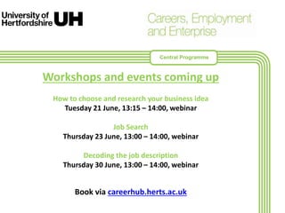 Workshops and events coming up
How to choose and research your business idea
Tuesday 21 June, 13:15 – 14:00, webinar
Job Search
Thursday 23 June, 13:00 – 14:00, webinar
Decoding the job description
Thursday 30 June, 13:00 – 14:00, webinar
Book via careerhub.herts.ac.uk
Central Programme
 