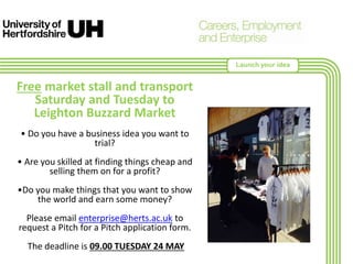 Free market stall and transport
Saturday and Tuesday to
Leighton Buzzard Market
• Do you have a business idea you want to
trial?
• Are you skilled at finding things cheap and
selling them on for a profit?
•Do you make things that you want to show
the world and earn some money?
Please email enterprise@herts.ac.uk to
request a Pitch for a Pitch application form.
The deadline is 09.00 TUESDAY 24 MAY
Launch your idea
 
