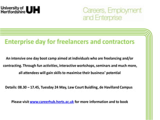 Enterprise day for freelancers and contractors
An intensive one day boot camp aimed at individuals who are freelancing and/or
contracting. Through fun activities, interactive workshops, seminars and much more,
all attendees will gain skills to maximise their business’ potential
Details: 08.30 – 17.45, Tuesday 24 May, Law Court Buidling, de Havilland Campus
Please visit www.careerhub.herts.ac.uk for more information and to book
 