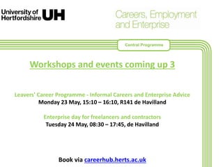 Workshops and events coming up 3
Leavers' Career Programme - Informal Careers and Enterprise Advice
Monday 23 May, 15:10 – 16:10, R141 de Havilland
Enterprise day for freelancers and contractors
Tuesday 24 May, 08:30 – 17:45, de Havilland
Book via careerhub.herts.ac.uk
Central Programme
 