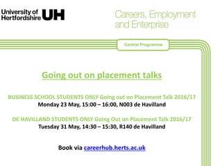 Going out on placement talks
BUSINESS SCHOOL STUDENTS ONLY Going out on Placement Talk 2016/17
Monday 23 May, 15:00 – 16:00, N003 de Havilland
DE HAVILLAND STUDENTS ONLY Going Out on Placement Talk 2016/17
Tuesday 31 May, 14:30 – 15:30, R140 de Havilland
Book via careerhub.herts.ac.uk
Central Programme
 