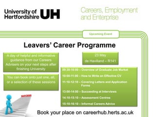 Upcoming Event
Leavers’ Career Programme
A day of helpful and informative
guidance from our Careers
Advisers on your next steps after
finishing University 09:30-10:00 – Overview of Graduate Job Market
10:00-11:00 – How to Write an Effective CV
11:10-12:10 – Covering Letters and Application
Forms
13:00-14:00 – Succeeding at Interviews
14:10-15:10 – Assessment Centres
15:10-16:10 – Informal Careers Advice
23 May
de Havilland – R141
Book your place on careerhub.herts.ac.uk
You can book onto just one, all,
or a selection of these sessions
 