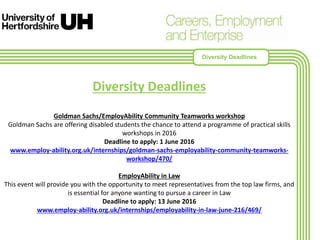 Diversity Deadlines
Goldman Sachs/EmployAbility Community Teamworks workshop
Goldman Sachs are offering disabled students the chance to attend a programme of practical skills
workshops in 2016
Deadline to apply: 1 June 2016
www.employ-ability.org.uk/internships/goldman-sachs-employability-community-teamworks-
workshop/470/
EmployAbility in Law
This event will provide you with the opportunity to meet representatives from the top law firms, and
is essential for anyone wanting to pursue a career in Law
Deadline to apply: 13 June 2016
www.employ-ability.org.uk/internships/employability-in-law-june-216/469/
Diversity Deadlines
 