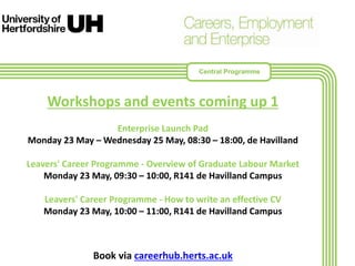 Workshops and events coming up 1
Enterprise Launch Pad
Monday 23 May – Wednesday 25 May, 08:30 – 18:00, de Havilland
Leavers' Career Programme - Overview of Graduate Labour Market
Monday 23 May, 09:30 – 10:00, R141 de Havilland Campus
Leavers' Career Programme - How to write an effective CV
Monday 23 May, 10:00 – 11:00, R141 de Havilland Campus
Book via careerhub.herts.ac.uk
Central Programme
 