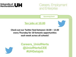Ten jobs at 10.00
Check out our Twitter feed between 10.00 – 12.00
every Thursday for 10 fantastic opportunities
each week across all schools!
Careers_UniofHerts
@UniofHertsCEE
#UHGetajob
Upcoming Event
 