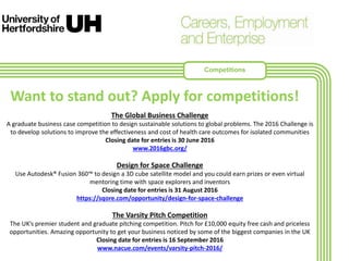 The Global Business Challenge
A graduate business case competition to design sustainable solutions to global problems. The 2016 Challenge is
to develop solutions to improve the effectiveness and cost of health care outcomes for isolated communities
Closing date for entries is 30 June 2016
www.2016gbc.org/
Design for Space Challenge
Use Autodesk® Fusion 360™ to design a 3D cube satellite model and you could earn prizes or even virtual
mentoring time with space explorers and inventors
Closing date for entries is 31 August 2016
https://sqore.com/opportunity/design-for-space-challenge
The Varsity Pitch Competition
The UK’s premier student and graduate pitching competition. Pitch for £10,000 equity free cash and priceless
opportunities. Amazing opportunity to get your business noticed by some of the biggest companies in the UK
Closing date for entries is 16 September 2016
www.nacue.com/events/varsity-pitch-2016/
Want to stand out? Apply for competitions!
Competitions
 
