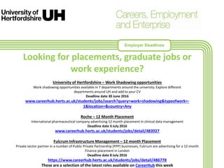 Looking for placements, graduate jobs or
work experience?
University of Hertfordshire – Work Shadowing opportunities
Work shadowing opportunities available in 7 departments around the university. Explore different
departments around UH and add to your CV
Deadline date 30 June 2016
www.careerhub.herts.ac.uk/students/jobs/search?query=work+shadowing&typeofwork=-
1&location=&country=Any
Roche – 12 Month Placement
International pharmaceutical company advertising 12 month placement in clinical data management
Deadline date 3 July 2016
www.careerhub.herts.ac.uk/students/jobs/detail/483927
Fulcrum Infrastructure Management – 12 month Placement
Private sector partner in a number of Public Private Partnership (PPP) businesses, Fulcrum are advertising for a 12 month
Finance placement in London
Deadline date 8 July 2016
https://www.careerhub.herts.ac.uk/students/jobs/detail/486778
These are a selection of the latest roles available on CareerHub this week
Employer Deadlines
 