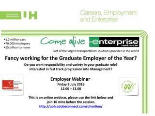 1.2 million cars
70,000 employees
15 billion turnover
Fancy working for the Graduate Employer of the Year?
Employer Webinar
Do you want responsibility and variety in your graduate role?
Interested in fast track progression into Management?
Part of the largest transportation solutions provider in the world
Friday 8 July 2016
12.00 – 13.00
This is an online webinar, please use the link below and
join 10 mins before the session.
http://uoh.adobeconnect.com/uhonline/
 