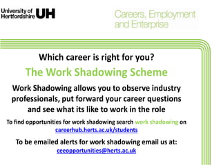 Which career is right for you?
The Work Shadowing Scheme
Work Shadowing allows you to observe industry
professionals, put forward your career questions
and see what its like to work in the role
To find opportunities for work shadowing search work shadowing on
careerhub.herts.ac.uk/students
To be emailed alerts for work shadowing email us at:
ceeopportunities@herts.ac.uk
 