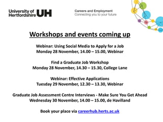 Workshops and events coming up
Webinar: Using Social Media to Apply for a Job
Monday 28 November, 14.00 – 15.00, Webinar
Find a Graduate Job Workshop
Monday 28 November, 14.30 – 15.30, College Lane
Webinar: Effective Applications
Tuesday 29 November, 12.30 – 13.30, Webinar
Graduate Job Assessment Centre Interviews - Make Sure You Get Ahead
Wednesday 30 November, 14.00 – 15.00, de Havilland
Book your place via careerhub.herts.ac.uk
 