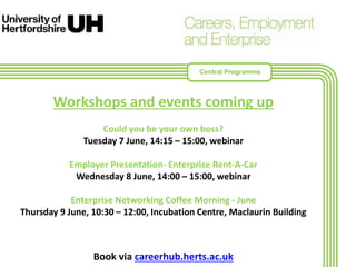 Workshops and events coming up
Could you be your own boss?
Tuesday 7 June, 14:15 – 15:00, webinar
Employer Presentation- Enterprise Rent-A-Car
Wednesday 8 June, 14:00 – 15:00, webinar
Enterprise Networking Coffee Morning - June
Thursday 9 June, 10:30 – 12:00, Incubation Centre, Maclaurin Building
Book via careerhub.herts.ac.uk
Central Programme
 