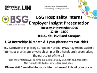 BSG Hospitality Interns
Employer Insight Presentation
Tuesday 1st November 2016
12:00 – 13:00
R115, de Havilland Campus
The presentation will be aimed at all Hospitality students and graduates.
Also open to all students including graduates.
Please visit CareerHub for more information and to book your place
USA Internships (6 month & 1 year placements available)
BSG specialises in placing European Hospitality Management student
interns at prestigious private clubs, plus fine hotels and resorts along
the east coast of the US
 