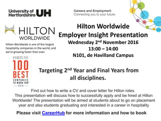 Hilton Worldwide
Employer Insight Presentation
Wednesday 2nd November 2016
13:00 – 14:00
N101, de Havilland Campus
Please visit CareerHub for more information and how to book
Targeting 2nd Year and Final Years from
all disciplines.
Hilton Worldwide is one of the largest
hospitality companies in the world, and
we're growing faster than ever.
Find out how to write a CV and cover letter for Hilton roles.
This presentation will discuss how to successfully apply and be hired at Hilton
Worldwide! The presentation will be aimed at students about to go on placement
year and also students graduating and interested in a career in hospitality
 