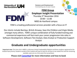 FDM is a leading professional services provider with a focus on IT
Our clients include Barclays, British Airways, Save the Children and Virgin Media
amongst many others. FDM’s unique combination of fully-funded training and
commercial experience will fast-track your career progression into roles in
Software Development, Software Test Analyst, Data Analyst or Production Support
Analyst
Please visit CareerHub for more information and how to book
FDM Group
Employer Insight Presentation
Thursday 3rd November 2016
10:00 – 11:00
N002 de Havilland campus
Important note: This time slot in N002 is a Business School Employability Module and those students registered to the
module have priority. Students outside of this module will have to wait for all those to be seated first and the remaining
available seats are on a first come first served basis
Graduate and Undergraduate opportunities
 
