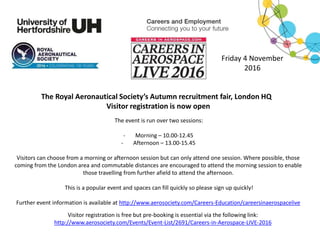 The Royal Aeronautical Society’s Autumn recruitment fair, London HQ
Visitor registration is now open
The event is run over two sessions:
- Morning – 10.00-12.45
- Afternoon – 13.00-15.45
Visitors can choose from a morning or afternoon session but can only attend one session. Where possible, those
coming from the London area and commutable distances are encouraged to attend the morning session to enable
those travelling from further afield to attend the afternoon.
This is a popular event and spaces can fill quickly so please sign up quickly!
Further event information is available at http://www.aerosociety.com/Careers-Education/careersinaerospacelive
Friday 4 November
2016
Visitor registration is free but pre-booking is essential via the following link:
http://www.aerosociety.com/Events/Event-List/2691/Careers-in-Aerospace-LIVE-2016
 