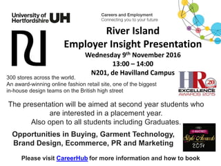 River Island
Employer Insight Presentation
Wednesday 9th November 2016
13:00 – 14:00
N201, de Havilland Campus
The presentation will be aimed at second year students who
are interested in a placement year.
Also open to all students including Graduates.
Please visit CareerHub for more information and how to book
300 stores across the world.
An award-winning online fashion retail site, one of the biggest
in-house design teams on the British high street
Opportunities in Buying, Garment Technology,
Brand Design, Ecommerce, PR and Marketing
 