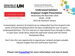 A presentation aimed at all students by an independent law firm located in the
centre of Hemel Hempstead which has been established for over 25 years –
Underwood Solicitors. The firm also has an international focus through its office
in Cape Town, South Africa where the staff work closely with the Hemel
Hempstead office.
Don’t miss this rare opportunity to expand your network and gain valuable
industry insights from this well known local firm.
Please visit CareerHub for more information and how to book
Underwood Solicitors
Employer Insight Presentation
Wednesday 9th November 2016
14:00 – 15:00
N212 de Havilland campus
 