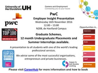 A presentation to all students with one of the world’s leading
professional services.
Please visit CareerHub for more information and how to book
PwC
Employer Insight Presentation
Wednesday 16th November 2016
12:00 – 13:00
N208, de Havilland Campus
Graduate Schemes,
12 month Undergraduate Placements and
Summer Internships available.
Opportunities in..
We advise some of the most successful organisations,
entrepreneurs and private businesses.
 