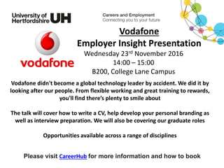 Vodafone didn't become a global technology leader by accident. We did it by
looking after our people. From flexible working and great training to rewards,
you'll find there’s plenty to smile about
The talk will cover how to write a CV, help develop your personal branding as
well as interview preparation. We will also be covering our graduate roles
Opportunities available across a range of disciplines
Please visit CareerHub for more information and how to book
Vodafone
Employer Insight Presentation
Wednesday 23rd November 2016
14:00 – 15:00
B200, College Lane Campus
 