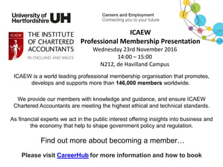 Please visit CareerHub for more information and how to book
ICAEW
Professional Membership Presentation
Wednesday 23rd November 2016
14:00 – 15:00
N212, de Havilland Campus
ICAEW is a world leading professional membership organisation that promotes,
develops and supports more than 146,000 members worldwide.
We provide our members with knowledge and guidance, and ensure ICAEW
Chartered Accountants are meeting the highest ethical and technical standards.
As financial experts we act in the public interest offering insights into business and
the economy that help to shape government policy and regulation.
Find out more about becoming a member…
 