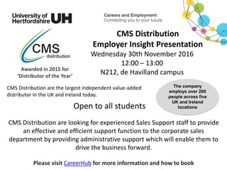 CMS Distribution are looking for experienced Sales Support staff to provide
an effective and efficient support function to the corporate sales
department by providing administrative support which will enable them to
drive the business forward.
Please visit CareerHub for more information and how to book
CMS Distribution
Employer Insight Presentation
Wednesday 30th November 2016
12:00 – 13:00
N212, de Havilland campusAwarded in 2015 for
‘Distributor of the Year’
The company
employs over 200
people across five
UK and Ireland
locationsOpen to all students
CMS Distribution are the largest independent value-added
distributor in the UK and Ireland today.
 