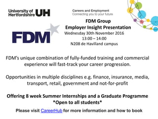 FDM’s unique combination of fully-funded training and commercial
experience will fast-track your career progression.
Opportunities in multiple disciplines e.g. finance, insurance, media,
transport, retail, government and not-for-profit
Offering 8 week Summer Internships and a Graduate Programme
*Open to all students*
Please visit CareerHub for more information and how to book
FDM Group
Employer Insight Presentation
Wednesday 30th November 2016
13:00 – 14:00
N208 de Havilland campus
 