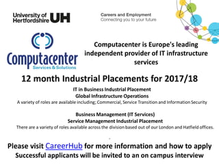 Computacenter is Europe's leading
independent provider of IT infrastructure
services
12 month Industrial Placements for 2017/18
IT in Business Industrial Placement
Global Infrastructure Operations
A variety of roles are available including; Commercial, Service Transition and Information Security
Business Management (IT Services)
Service Management Industrial Placement
There are a variety of roles available across the division based out of our London and Hatfield offices.
.
Please visit CareerHub for more information and how to apply
Successful applicants will be invited to an on campus interview
 