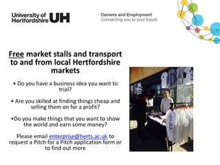 Free market stalls and transport
to and from local Hertfordshire
markets
• Do you have a business idea you want to
trial?
• Are you skilled at finding things cheap and
selling them on for a profit?
•Do you make things that you want to show
the world and earn some money?
Please email enterprise@herts.ac.uk to
request a Pitch for a Pitch application form or
to find out more
 