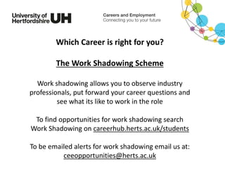 Which Career is right for you?
The Work Shadowing Scheme
Work shadowing allows you to observe industry
professionals, put forward your career questions and
see what its like to work in the role
To find opportunities for work shadowing search
Work Shadowing on careerhub.herts.ac.uk/students
To be emailed alerts for work shadowing email us at:
ceeopportunities@herts.ac.uk
 