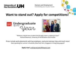 Prizes include work placements with top employers, exclusive overseas trips and much more!
Does spending the summer in Australia, New York, Paris, Singapore or Hong Kong appeal?
Apply now! undergraduateoftheyear.com
“Without a doubt every student should apply, there is nothing to lose!”
Richard Devereux, University of Hertfordshire 2015 finalist
Want to stand out? Apply for competitions!
 