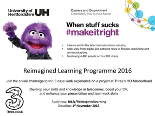 Reimagined Learning Programme 2016
Join the online challenge to win 3 days work experience on a project at Three’s HQ Maidenhead
Develop your skills and knowledge in telecomms, boost your CV,
and enhance your presentation and teamwork skills
Apply now: bit.ly/ReimaginedLearning
Deadline: 1st November 2016
• Careers within the telecommunications industry.
• Roles vary from digital and network roles to finance, marketing and
communications.
• Employing 4,400 people across 330 stores
 
